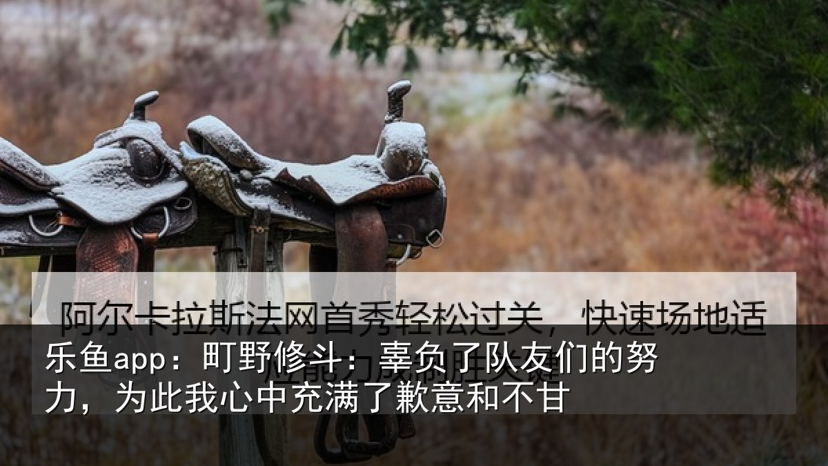 乐鱼app:町野修斗:辜负了队友们的努力,为此我心中充满了歉意和不甘