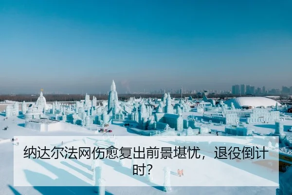 纳达尔法网伤愈复出前景堪忧，退役倒计时？